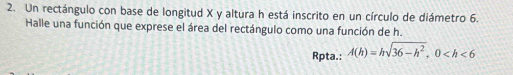 Un rectángulo con base de longitud X y altura h está inscrito en un círculo de diámetro 6. 
Halle una función que exprese el área del rectángulo como una función de h. 
Rpta.: A(h)=hsqrt(36-h^2), 0