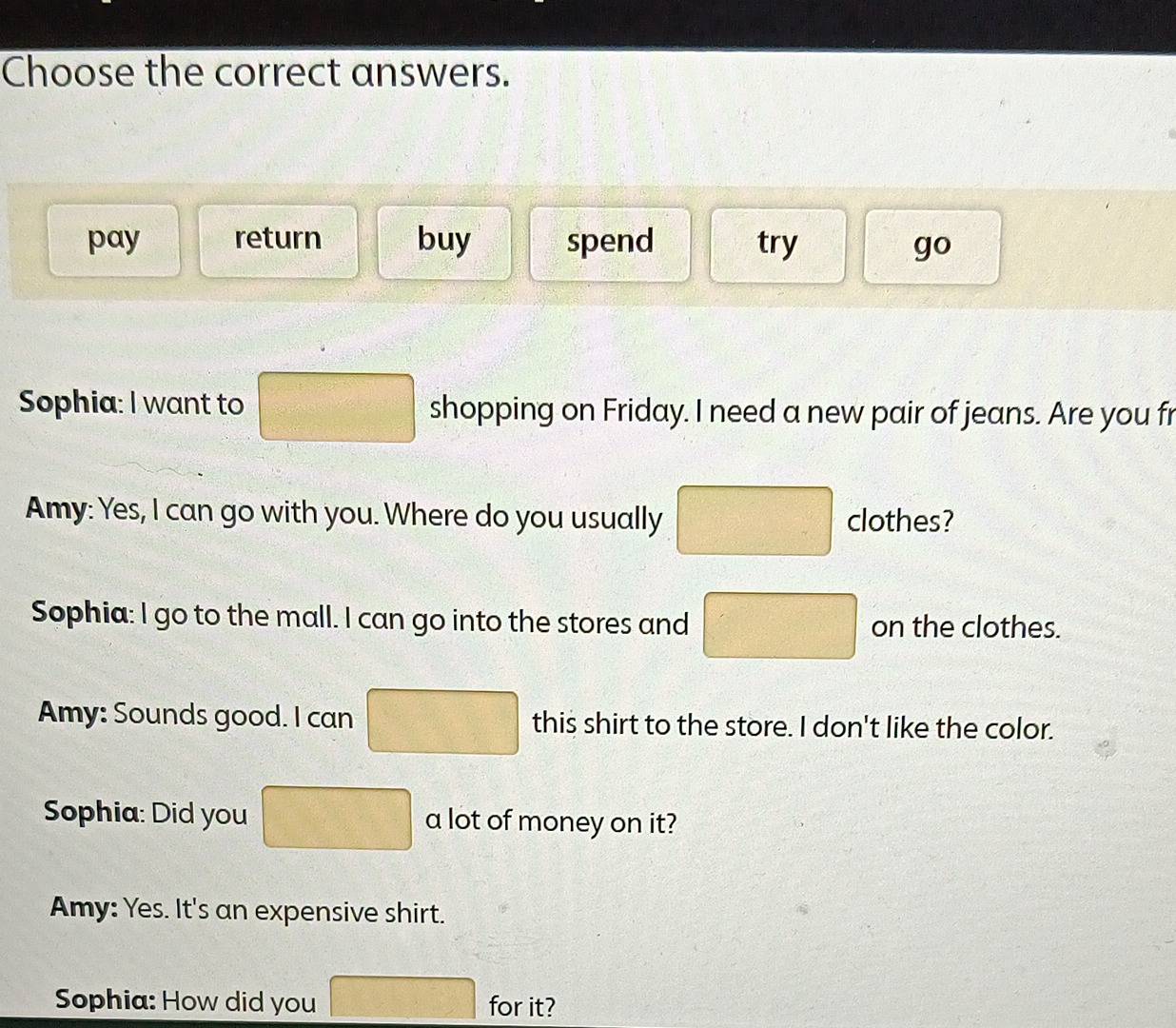 Choose the correct answers.
pay return buy spend try
go 
Sophia: I want to □ shopping on Friday. I need a new pair of jeans. Are you fr
Amy: Yes, I can go with you. Where do you usually □ clothes?
Sophia: I go to the mall. I can go into the stores and □ on the clothes.
Amy: Sounds good. I can □ this shirt to the store. I don't like the color.
Sophia: Did you □ a lot of money on it?
Amy: Yes. It's an expensive shirt.
Sophia: How did you □ for it?