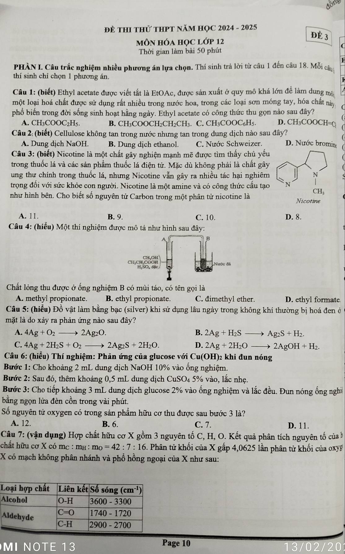 động
ĐE THI THử THPT NăM HỌC 2024 - 2025
đè 3
MôN hóa học lớp 12
Thời gian làm bài 50 phút
PHÀN I. Câu trắc nghiệm nhiều phương án lựa chọn. Thí sinh trả lời từ câu 1 đến câu 18. Mỗi câup
thí sinh chỉ chọn 1 phương án.
Câu 1: (biết) Ethyl acetate được viết tắt là EtOAc, được sản xuất ở quy mô khá lớn để làm dung môi
một loại hoá chất được sử dụng rất nhiều trong nước hoa, trong các loại sơn móng tay, hóa chất này
phổ biến trong đời sống sinh hoạt hằng ngày. Ethyl acetate có công thức thu gọn nào sau đây?
A. CH₃COOC₂H₅. B. CH₃COOCH₂CH₂CH₃. C. CH₃COOC₆H₅. D. CH_3COOCH= a
Câu 2: (biết) Cellulose không tan trong nước nhưng tan trong dung dịch nào sau đây?
A. Dung dịch NaOH. B. Dung dịch ethanol. C. Nước Schweizer. D. Nước bromin
Câu 3: (biết) Nicotine là một chất gây nghiện mạnh mẽ được tìm thấy chủ yếu
trong thuốc lá và các sản phẩm thuốc lá điện tử. Mặc dù không phải là chất gây
ung thư chính trong thuốc lá, nhưng Nicotine vẫn gây ra nhiều tác hại nghiêm
trọng đối với sức khỏe con người. Nicotine là một amine và có công thức cấu tạo
như hình bên. Cho biết số nguyên tử Carbon trong một phân tử nicotine là
A. 11. B. 9. C. 10. D. 8.
Câu 4: (hiểu) Một thí nghiệm được mô tả như hình sau đây:
Chất lỏng thu được ở ống nghiệm B có mùi táo, có tên gọi là
A. methyl propionate. B. ethyl propionate. C. đimethyl ether. D. ethyl formate
Câu 5: (hiểu) Đồ vật làm bằng bạc (silver) khi sử dụng lâu ngày trong không khí thường bị hoá đen ở
mặt là do xảy ra phản ứng nào sau đây?
A. 4Ag+O_2to 2Ag_2O. B. 2Ag+H_2Sto Ag_2S+H_2.
C. 4Ag+2H_2S+O_2to 2Ag_2S+2H_2O. D. 2Ag+2H_2Oto 2AgOH+H_2.
Câu 6: (hiểu) Thí nghiệm: Phản ứng của glucose với Cu(OH)2 khi đun nóng
Bước 1: Cho khoảng 2 mL dung dịch NaOH 10% vào ống nghiệm.
Bước 2: Sau đó, thêm khoảng 0,5 mL dung dịch CuSO4 5% vào, lắc nhẹ.
Bước 3: Cho tiếp khoảng 3 mL dung dịch glucose 2% vào ống nghiệm và lắc đều. Đun nóng ống nghiề
bằng ngọn lửa đèn cồn trong vài phút.
Số nguyên tử oxygen có trong sản phẩm hữu cơ thu được sau bước 3 là?
A. 12. B. 6. C. 7. D. 11.
Câu 7: (vận dụng) Hợp chất hữu cơ X gồm 3 nguyên tố C, H, O. Kết quả phân tích nguyên tố của b
chất hữu cơ X có mc : mị : m_O=42:7:16. Phân tử khối của X gấp 4,0625 lần phân tử khối của oxyg
X có mạch không phân nhánh và phổ hồng ngoại của X như sau:
A
Page 10
MI NOTE 13 /20