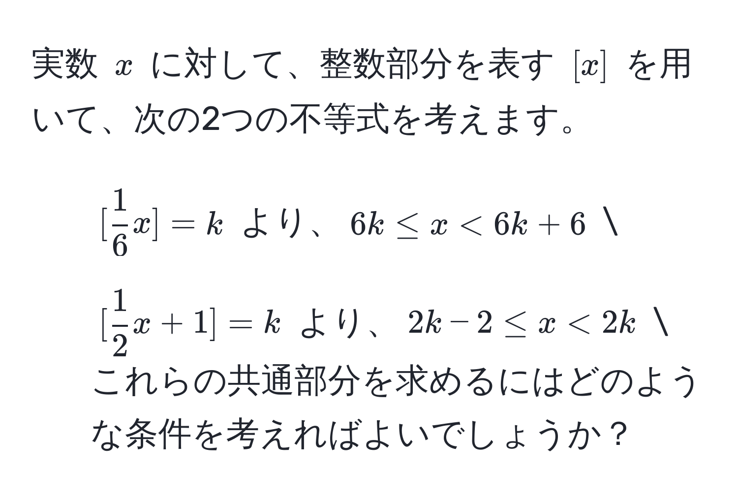 実数 $x$ に対して、整数部分を表す $[x]$ を用いて、次の2つの不等式を考えます。  
1. $[ 1/6 x] = k$ より、$6k ≤ x < 6k + 6$ 
2. $[ 1/2 x + 1] = k$ より、$2k - 2 ≤ x < 2k$  
これらの共通部分を求めるにはどのような条件を考えればよいでしょうか？