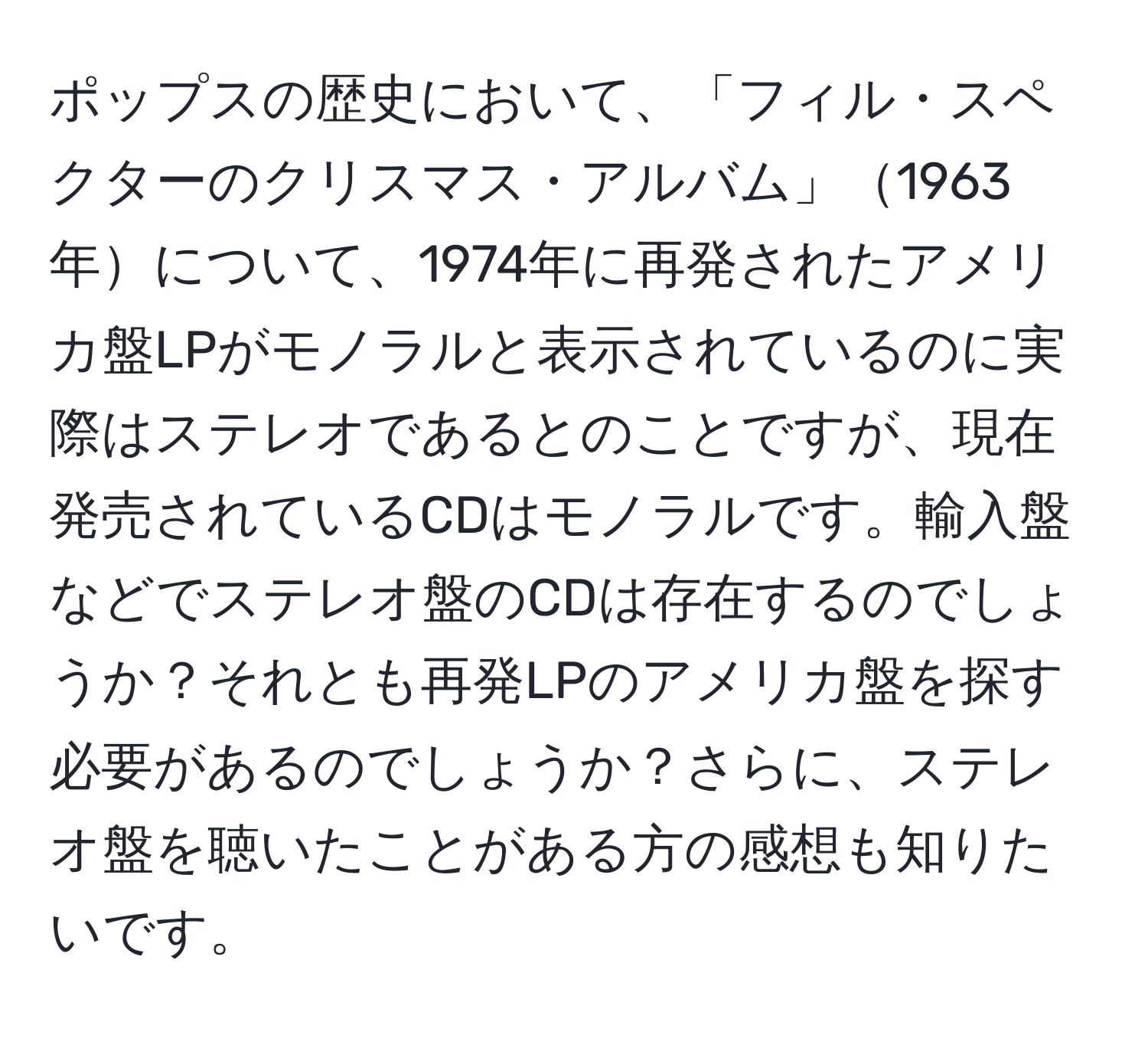 ポップスの歴史において、「フィル・スペクターのクリスマス・アルバム」1963年について、1974年に再発されたアメリカ盤LPがモノラルと表示されているのに実際はステレオであるとのことですが、現在発売されているCDはモノラルです。輸入盤などでステレオ盤のCDは存在するのでしょうか？それとも再発LPのアメリカ盤を探す必要があるのでしょうか？さらに、ステレオ盤を聴いたことがある方の感想も知りたいです。