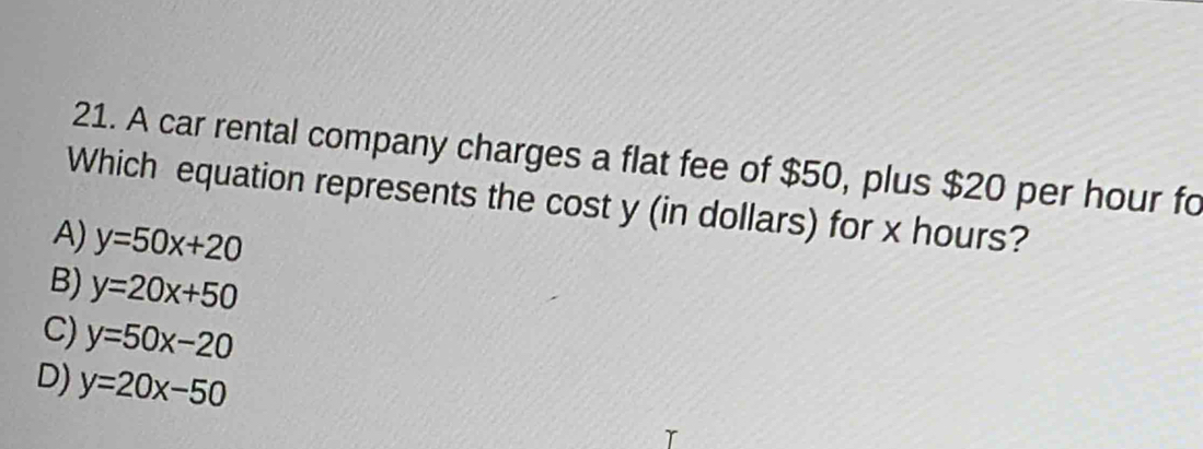 A car rental company charges a flat fee of $50, plus $20 per hour fo
Which equation represents the cost y (in dollars) for x hours?
A) y=50x+20
B) y=20x+50
C) y=50x-20
D) y=20x-50