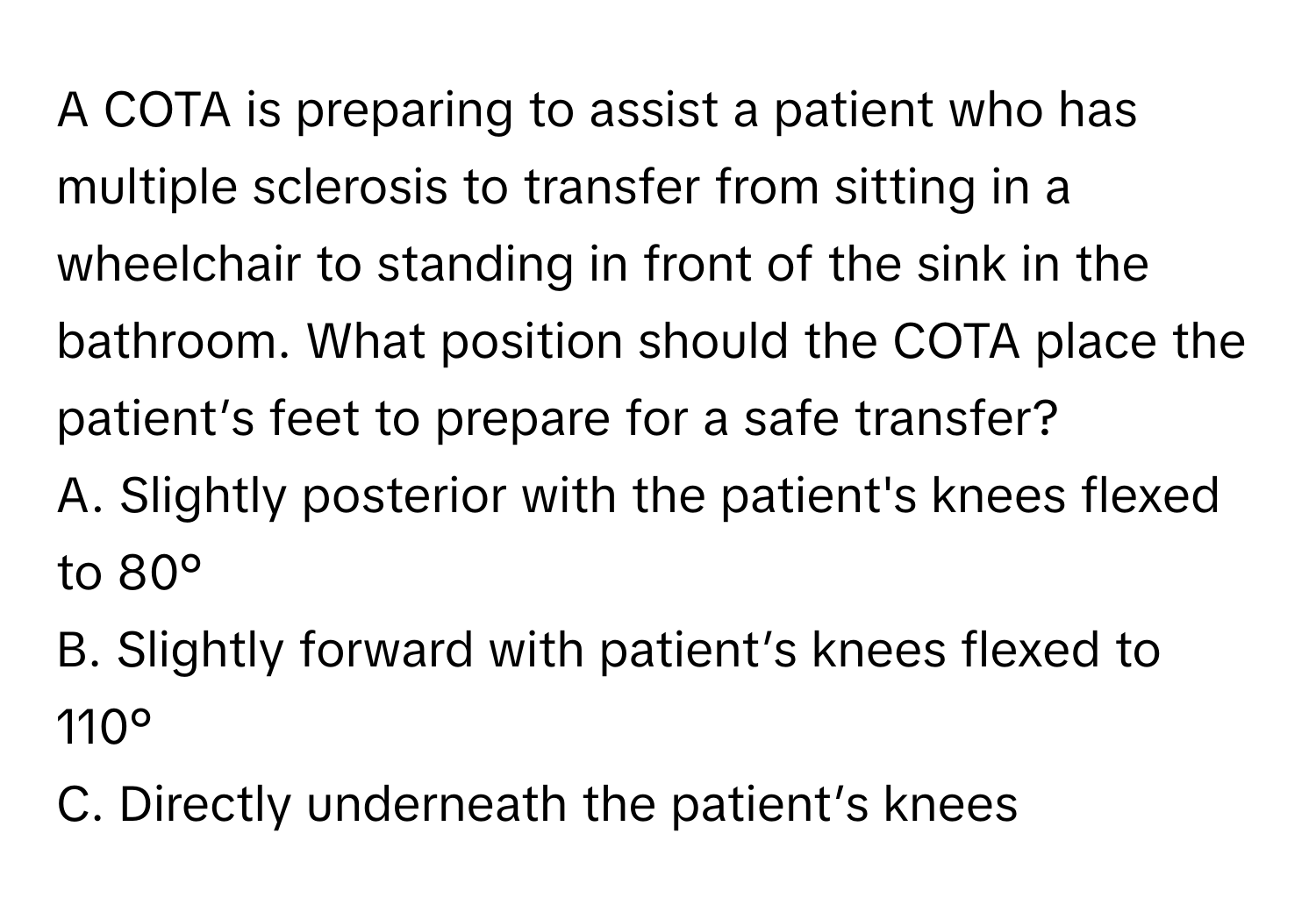 A COTA is preparing to assist a patient who has multiple sclerosis to transfer from sitting in a wheelchair to standing in front of the sink in the bathroom. What position should the COTA place the patient’s feet to prepare for a safe transfer?
A. Slightly posterior with the patient's knees flexed to 80°
B. Slightly forward with patient’s knees flexed to 110°
C. Directly underneath the patient’s knees