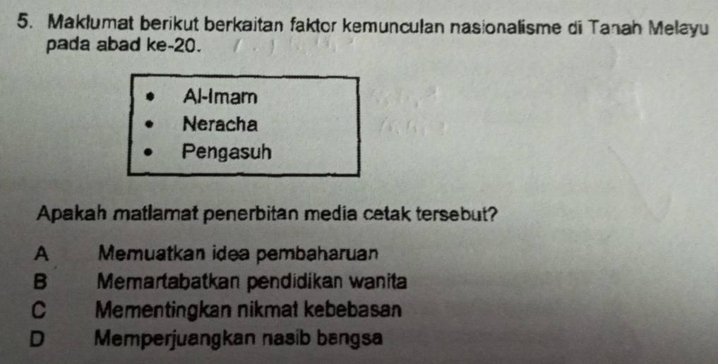 Maklumat berikut berkaitan faktor kemunculan nasionalisme di Tanah Melayu
pada abad ke- 20.
Al-Imam
Neracha
Pengasuh
Apakah matlamat penerbitan media cetak tersebut?
A Memuatkan idea pembaharuan
B Memartabatkan pendidíkan wanita
C Mementingkan nikmat kebebasan
D Memperjuangkan nasib bangsa