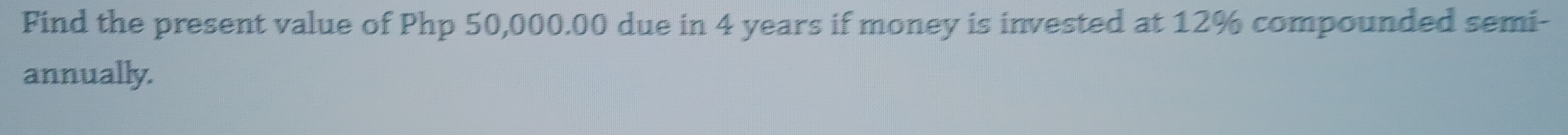 Find the present value of Php 50,000.00 due in 4 years if money is invested at 12% compounded semi- 
annually.