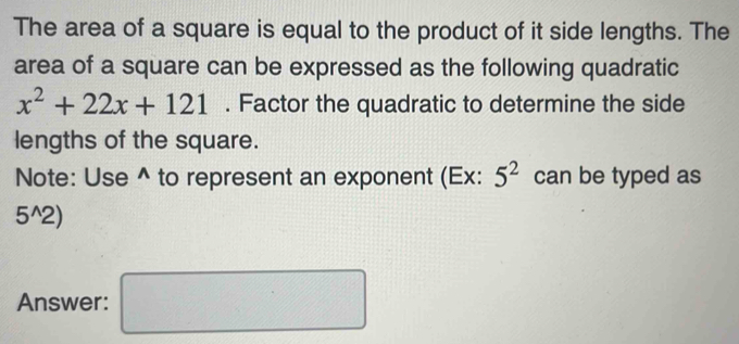 The area of a square is equal to the product of it side lengths. The 
area of a square can be expressed as the following quadratic
x^2+22x+121. Factor the quadratic to determine the side 
lengths of the square. 
Note: Use^(to represent an exponent (Ex: 5^2) can be typed as
5^(wedge)2)
Answer: □