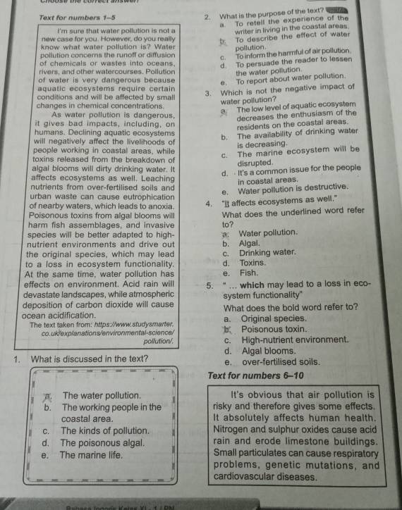 Text for numbers 1-5
2. What is the purpose of the text?
a To retell the experience of the
i'm sure that water pollution is not a writer in living in the coastal areas 
new case for you. However, do you really b. To describe the effect of water
know what water pollution is? Water pollution
pollution concerns the runoff or diffusion
c. To inform the harmful of air pollution
of chemicals or wastes into oceans. d. To persuade the reader to lessen
rivers, and other watercourses. Pollution the water pollution.
of water is very dangerous because
e. To report about water pollution.
aquatic ecosystems require certain
changes in chemical concentrations. 3. Which is not the negative impact of
conditions and will be affected by small
water pollution?
a The low level of aquatic ecosystem
As water pollution is dangerous,
decreases the enthusiasm of the
it gives bad impacts, including, on
residents on the coastal areas.
humans. Declining aquatic ecosystems
b. The availability of drinking water
will negatively affect the livelihoods of
people working in coastal areas, while is decreasing.
c. The marine ecosystem will be
toxins released from the breakdown of disrupted.
algal blooms will dirty drinking water. It
d.  It's a common issue for the people
affects ecosystems as well. Leaching
nutrients from over-fertilised soils and in coastal areas.
e. Water pollution is destructive.
urban waste can cause eutrophication
of nearby waters, which leads to anoxia.
Poisonous toxins from algal blooms will 4. "It affects ecosystems as well."
harm fish assemblages, and invasive What does the underlined word refer
species will be better adapted to high- to?
nutrient environments and drive out. Water pollution. b. Algal.
the original species, which may lead c. Drinking water.
to a loss in ecosystem functionality. d. Toxins.
At the same time, water pollution has e. Fish.
effects on environment. Acid rain will 5. “ ... which may lead to a loss in eco-
devastate landscapes, while atmospheric system functionality"
deposition of carbon dioxide will cause
ocean acidification. What does the bold word refer to?
a. Original species.
The text taken from: https://www.studysmarter. b Poisonous toxin.
co.uk/explanations/environmental-science/
pollution/. c. High-nutrient environment.
d. Algal blooms.
1. What is discussed in the text? e. over-fertilised soils.
Text for numbers 6-10
I
5 The water pollution.  1 It's obvious that air pollution is
b. The working people in the risky and therefore gives some effects.
coastal area. It absolutely affects human health.
c. The kinds of pollution. Nitrogen and sulphur oxides cause acid
d. The poisonous algal. rain and erode limestone buildings.
e. The marine life. Small particulates can cause respiratory
problems, genetic mutations, and
cardiovascular diseases.