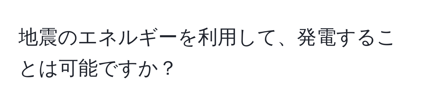 地震のエネルギーを利用して、発電することは可能ですか？