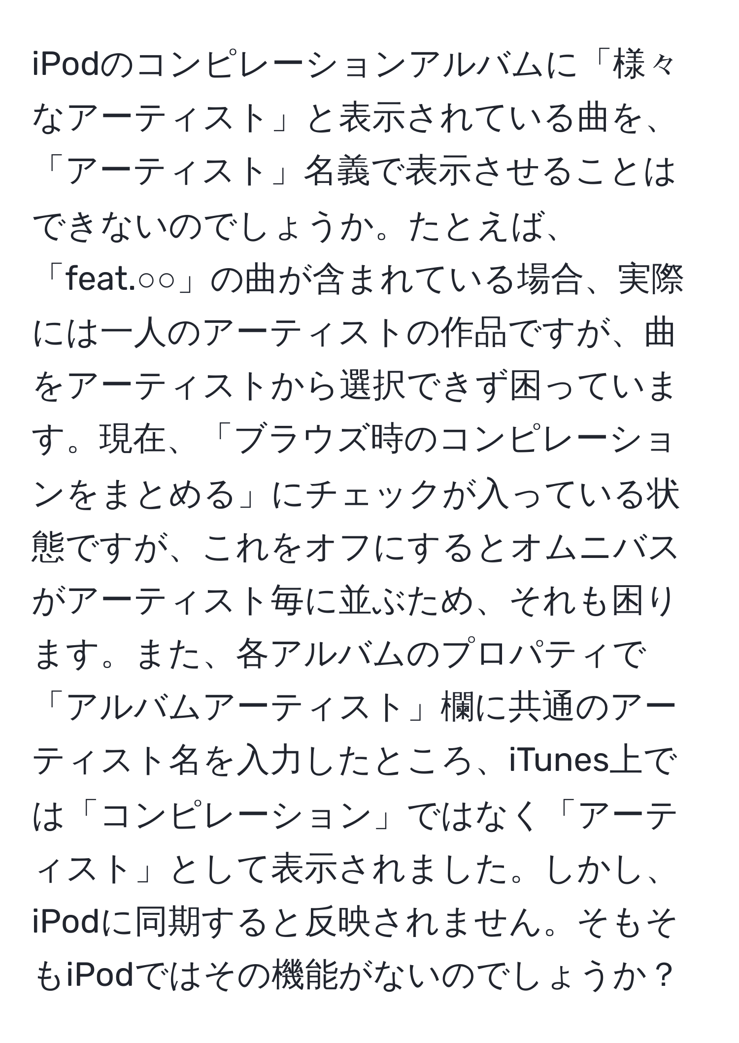 iPodのコンピレーションアルバムに「様々なアーティスト」と表示されている曲を、「アーティスト」名義で表示させることはできないのでしょうか。たとえば、「feat.○○」の曲が含まれている場合、実際には一人のアーティストの作品ですが、曲をアーティストから選択できず困っています。現在、「ブラウズ時のコンピレーションをまとめる」にチェックが入っている状態ですが、これをオフにするとオムニバスがアーティスト毎に並ぶため、それも困ります。また、各アルバムのプロパティで「アルバムアーティスト」欄に共通のアーティスト名を入力したところ、iTunes上では「コンピレーション」ではなく「アーティスト」として表示されました。しかし、iPodに同期すると反映されません。そもそもiPodではその機能がないのでしょうか？