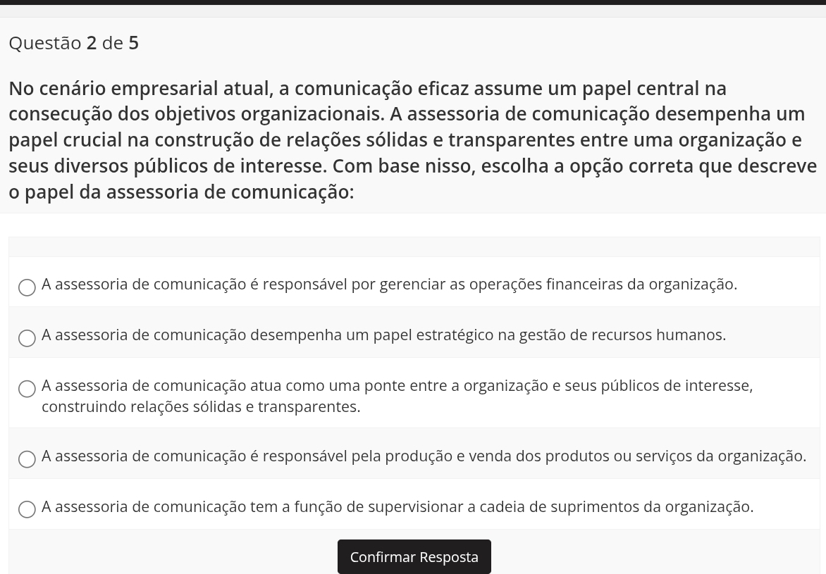 de 5
No cenário empresarial atual, a comunicação eficaz assume um papel central na
consecução dos objetivos organizacionais. A assessoria de comunicação desempenha um
papel crucial na construção de relações sólidas e transparentes entre uma organização e
seus diversos públicos de interesse. Com base nisso, escolha a opção correta que descreve
o papel da assessoria de comunicação:
A assessoria de comunicação é responsável por gerenciar as operações financeiras da organização.
A assessoria de comunicação desempenha um papel estratégico na gestão de recursos humanos.
A assessoria de comunicação atua como uma ponte entre a organização e seus públicos de interesse,
construindo relações sólidas e transparentes.
A assessoria de comunicação é responsável pela produção e venda dos produtos ou serviços da organização.
A assessoria de comunicação tem a função de supervisionar a cadeia de suprimentos da organização.
Confirmar Resposta