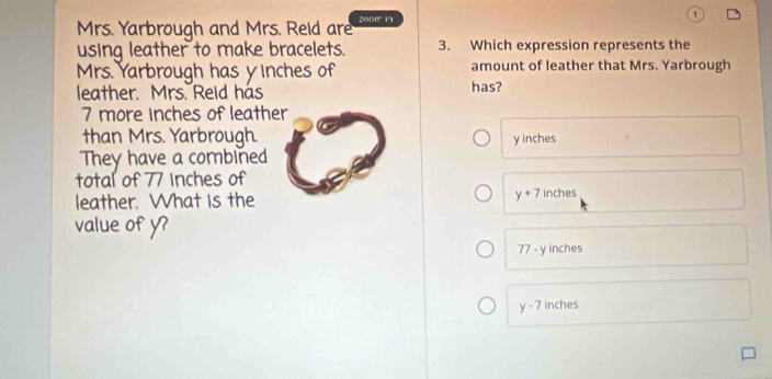 Mrs. Yarbrough and Mrs. Reid are z0om in 1
using leather to make bracelets. 3. Which expression represents the
Mrs. Yarbrough has yinches of amount of leather that Mrs. Yarbrough
leather. Mrs. Reld has has?
7 more inches of leather
than Mrs. Yarbrough. y inches
They have a combined
total of 77 Inches of
leather. What is the y+7 inches
value of y?
77 - y inches
y-7 inches