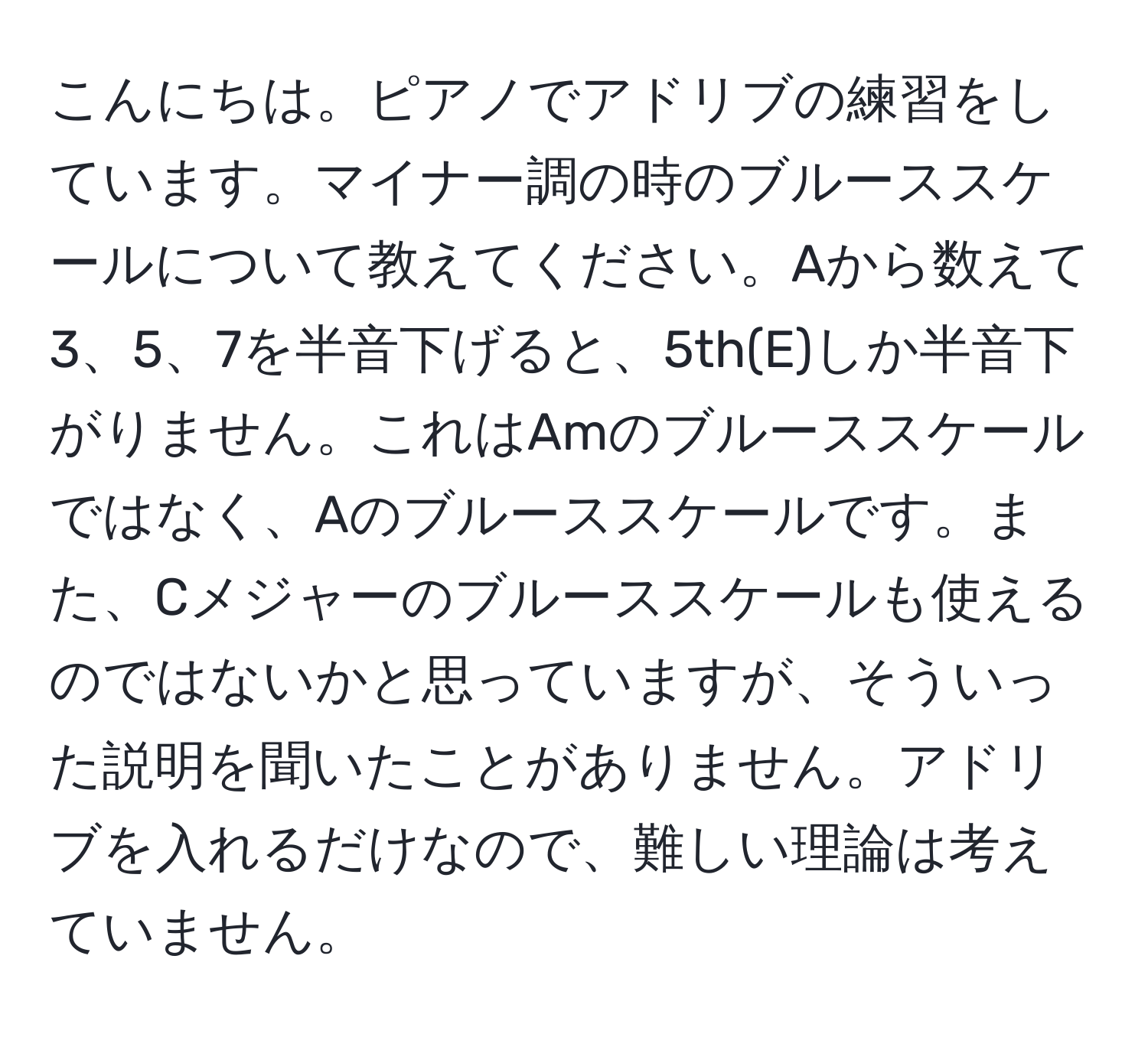 こんにちは。ピアノでアドリブの練習をしています。マイナー調の時のブルーススケールについて教えてください。Aから数えて3、5、7を半音下げると、5th(E)しか半音下がりません。これはAmのブルーススケールではなく、Aのブルーススケールです。また、Cメジャーのブルーススケールも使えるのではないかと思っていますが、そういった説明を聞いたことがありません。アドリブを入れるだけなので、難しい理論は考えていません。