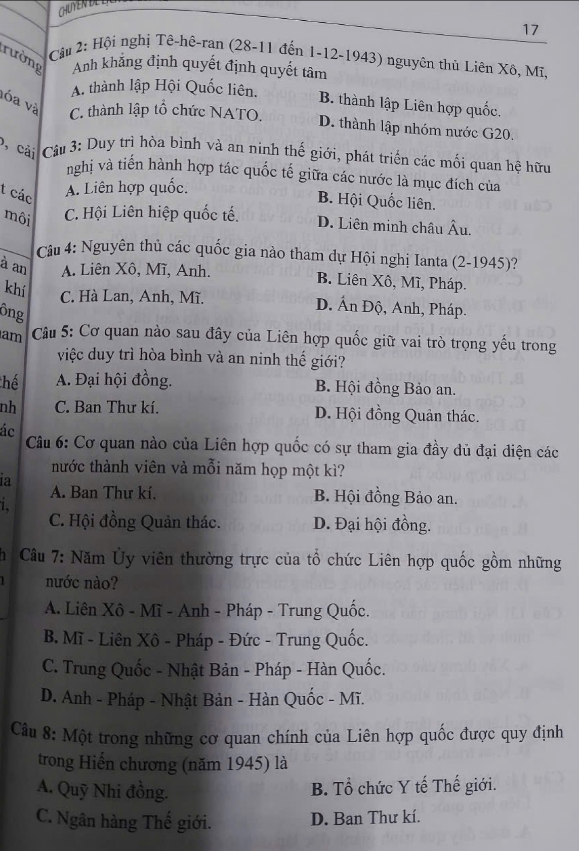 CHUYEN DE L
17
Câu 2: Hội nghị Tê-hê-ran (28-11 đến 1-12-1943) nguyên thủ Liên Xô, Mĩ,
rường Anh khẳng định quyết định quyết tâm
A. thành lập Hội Quốc liên.
vóa và
B. thành lập Liên hợp quốc.
C. thành lập tổ chức NATO.
D. thành lập nhóm nước G20.
), cải  Câu 3: Duy trì hòa bình và an ninh thế giới, phát triển các mối quan hệ hữu
nghị và tiến hành hợp tác quốc tế giữa các nước là mục đích của
t các
A. Liên hợp quốc.
B. Hội Quốc liên.
môi C. Hội Liên hiệp quốc tế.
D. Liên minh châu Âu.
Câu 4: Nguyên thủ các quốc gia nào tham dự Hội nghị Ianta (2-1945)?
à an A. Liên Xô, Mĩ, Anh. B. Liên Xô, Mĩ, Pháp.
khí C. Hà Lan, Anh, Mĩ. D. Ấn Độ, Anh, Pháp.
ông
am  Câu 5: Cơ quan nào sau đây của Liên hợp quốc giữ vai trò trọng yếu trong
việc duy trì hòa bình và an ninh thế giới?
thể A. Đại hội đồng. B. Hội đồng Bảo an.
nh C. Ban Thư kí. D. Hội đồng Quản thác.
ác
Câu 6: Cơ quan nào của Liên hợp quốc có sự tham gia đầy đủ đại diện các
hước thành viên và mỗi năm họp một kì?
ia
A. Ban Thư kí. B Hội đồng Bảo an.
1.
C. Hội đồng Quản thác. D. Đại hội đồng.
1   Câu 7: Năm Ủy viên thường trực của tổ chức Liên hợp quốc gồm những
nước nào?
A. Liên Xô - Mĩ - Anh - Pháp - Trung Quốc.
B. Mĩ - Liên Xô - Pháp - Đức - Trung Quốc.
C. Trung Quốc - Nhật Bản - Pháp - Hàn Quốc.
D. Anh - Pháp - Nhật Bản - Hàn Quốc - Mĩ.
Câu 8: Một trong những cơ quan chính của Liên hợp quốc được quy định
trong Hiến chương (năm 1945) là
A. Quỹ Nhi đồng.
B. Tổ chức Y tế Thế giới.
C. Ngân hàng Thế giới.
D. Ban Thư kí.