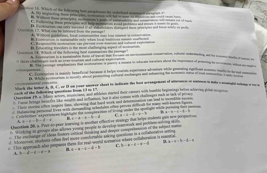 Which of the following best paraphrases the underlined sentence in paragraph 4?
A. By neglecting these principles, ecotourism will fail to meet its objectives and could cause harm.
B. Without these principles, ecotourism’s goals of sustainability and conservation will remain out of reach.
C. Following these principles will help ecotourism avoid problems and ensure it meets its goals.
D. Ecotourism can only succeed if all stakeholders disregard these principles and focus solely on profit
Question 17. What can be inferred from the passage?
A. Without guidelines, local communities may lose interest in conservation.
B. Ecotourism is sustainable only when local traditions remain unaffected.
C. Responsible ecotourism can prevent over-tourism and cultural exploitation
D. Educating travelers is the most challenging aspect of ecotourism.
Question 18. Which of the following best summarizes the passage?
A. Ecotourism is a sustainable form of travel that focuses on environmental conservation, cultural understanding, and the economic benefits of tourism, bu
it faces challenges such as over-tourism and cultural exploitation.
B. The passage emphasizes that ecotourism is purely a means to educate travelers about the importance of protecting the environment, without any negative
consequences. C. Ecotourism is mainly beneficial because it helps tourists experience adventure while generating significant economic benefits for the local communities.
D. While ecotourism is mostly about promoting cultural exchanges and enhancing the economic status of local communities, it rarely involves
environmental concerns.
Mark the letter A, B, C, or D on your answer sheet to indicate the best arrangement of utterances or sentences to make a meaningful exchange or text in
each of the following questions from 13 to 17.
Question 19. a. Many actors, musicians, and athletes started their careers with humble beginnings before achieving global recognition
b. Fame brings benefits like wealth and influence, but it also comes with challenges such as lack of privacy.
c. Their stories often inspire fans, showing that hard work and determination can lead to incredible success.
d. Balancing personal lives with demanding schedules often proves difficult for many well-known figures.
D. a-e-c-d-b
e. Celebrities’ experiences highlight the complexities of living under the spotlight while assions.
A. a-c-b-d-e B. c-a-e-b-d C. a-c-d-e-b
Question 20. a. Peer-to-peer learning is another effective strategy that helps students gain new perspectives.
b. Working in groups also allows young people to develop teamwork and problem-solving skills.
c. The exchange of ideas fosters critical thinking and deeper comprehension of the subject matter.
d. Moreover, students often feel more comfortable asking questions in a collaborative setting.
D. a-c-b-d-e
e. This approach also prepares them for real-world scenarios where collaboration is essential.
A. b-d-c-e-a B. e-a-c-d-b C. b-a-c-e-d