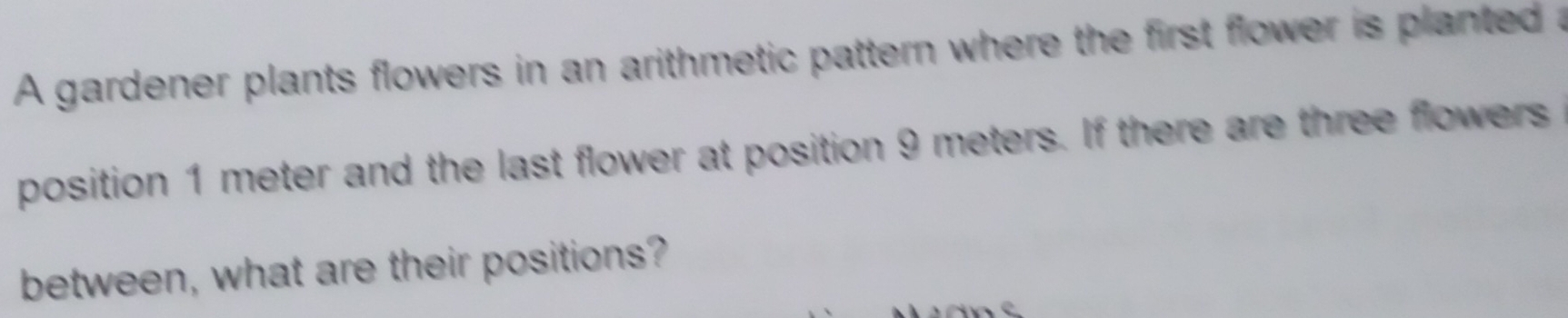 A gardener plants flowers in an arithmetic pattern where the first flower is planted a 
position 1 meter and the last flower at position 9 meters. If there are three flowers 
between, what are their positions?