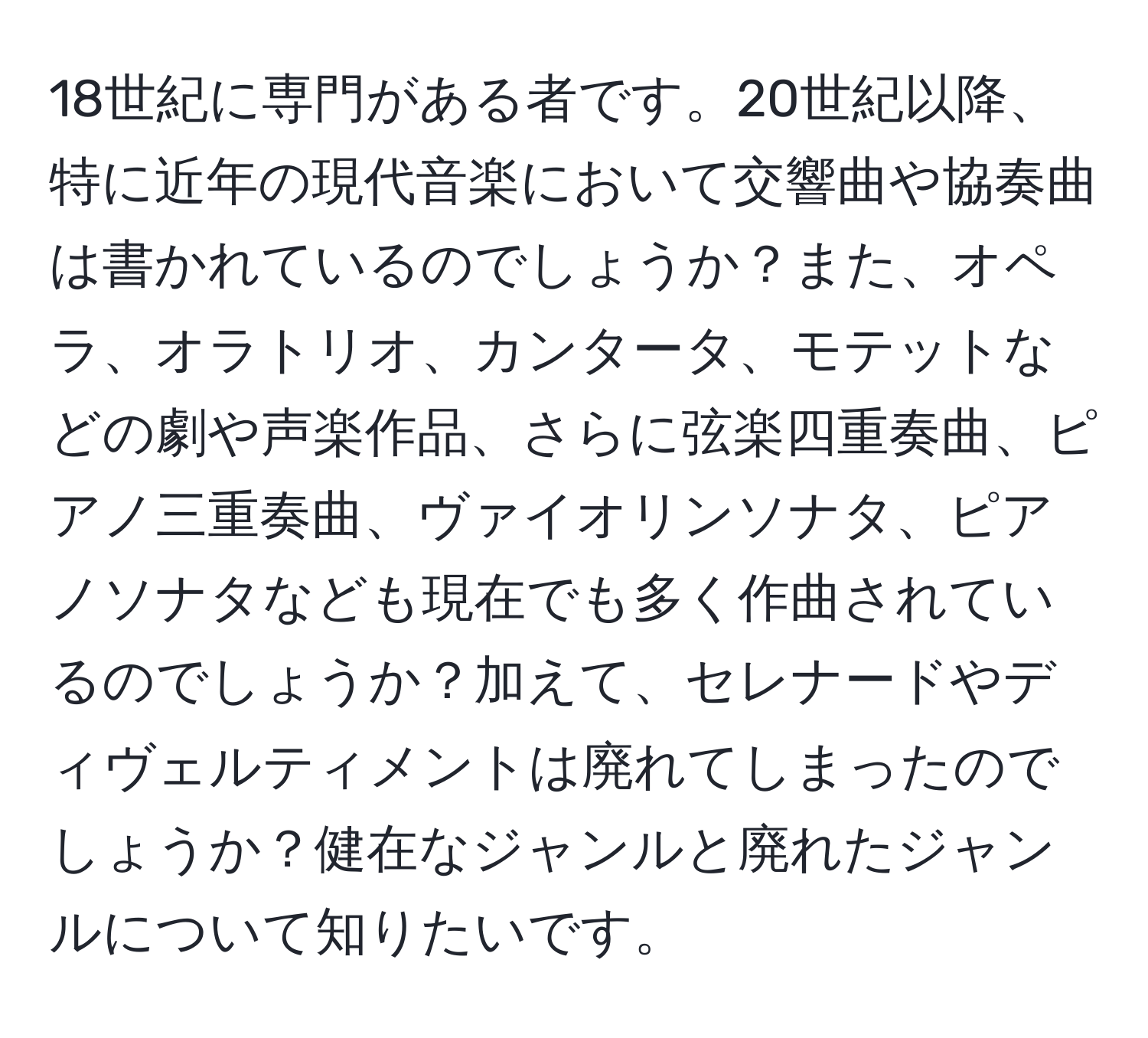 18世紀に専門がある者です。20世紀以降、特に近年の現代音楽において交響曲や協奏曲は書かれているのでしょうか？また、オペラ、オラトリオ、カンタータ、モテットなどの劇や声楽作品、さらに弦楽四重奏曲、ピアノ三重奏曲、ヴァイオリンソナタ、ピアノソナタなども現在でも多く作曲されているのでしょうか？加えて、セレナードやディヴェルティメントは廃れてしまったのでしょうか？健在なジャンルと廃れたジャンルについて知りたいです。