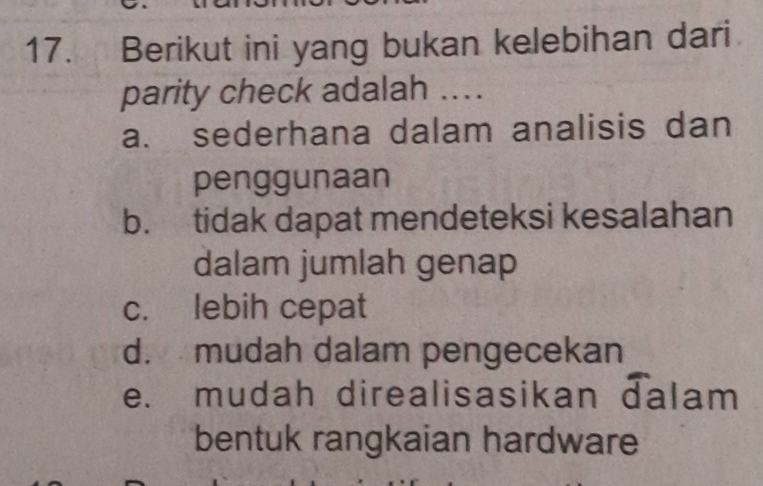 Berikut ini yang bukan kelebihan dari
parity check adalah ....
a. sederhana dalam analisis dan
penggunaan
b. tidak dapat mendeteksi kesalahan
dalam jumlah genap
c. lebih cepat
d. mudah dalam pengecekan
e. mudah direalisasikan dalam
bentuk rangkaian hardware