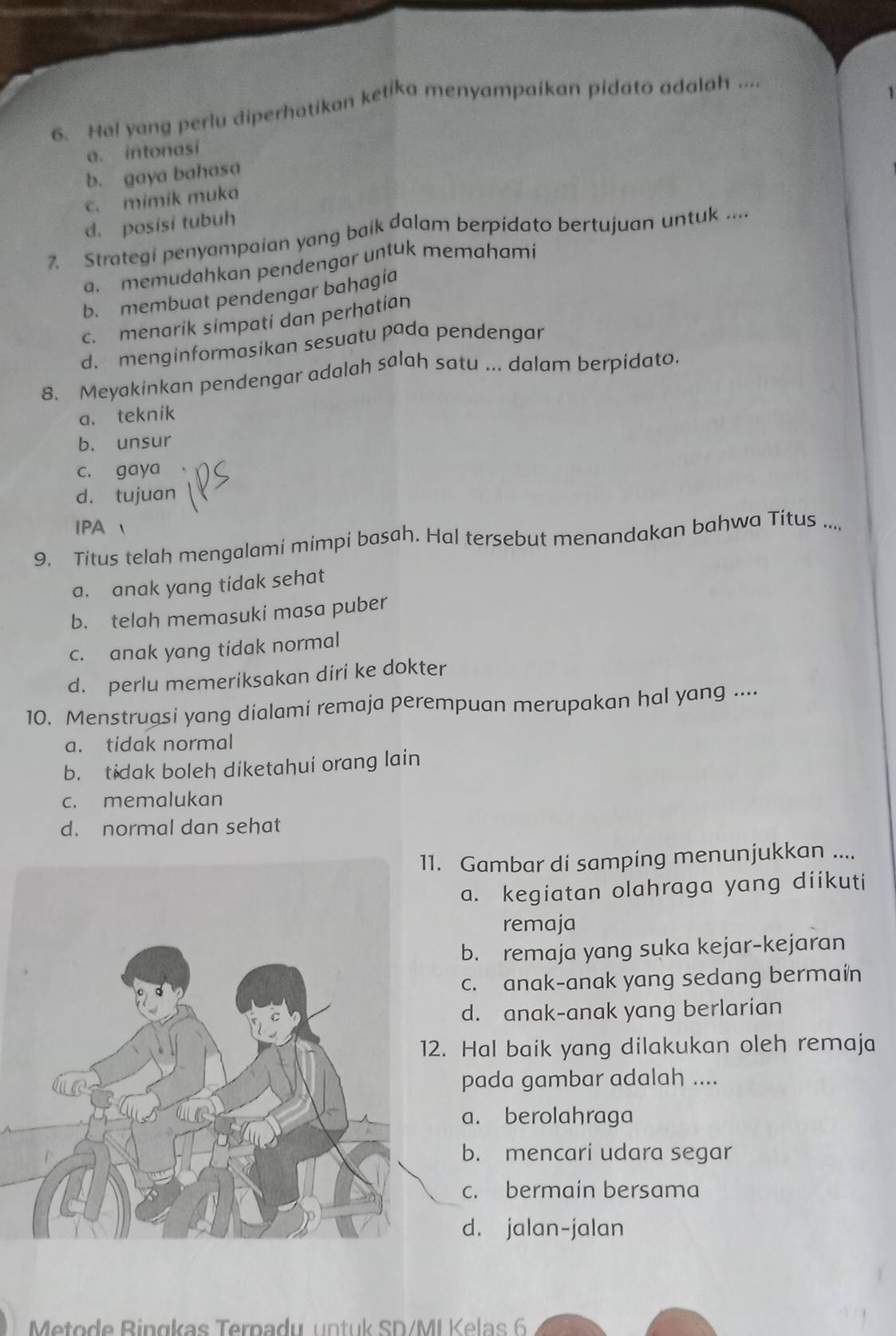 Hal yang perlu diperhatikan ketika menyampaikan pidato adalah ....
a. intonasi
b. gaya bahasa
c. mimik muka
d. posisi tubuh
7. Strategi penyampaian yang baik dalam berpidato bertujuan untuk ....
a. memudahkan pendengar untuk memahami
b. membuat pendengar bahagia
c. menarik simpati dan perhatian
d. menginformasikan sesuatu pada pendengar
8. Meyakinkan pendengar adalah salah satu ... dalam berpidato.
a. teknik
b. unsur
c. gaya
d. tujuan
IPA 
9. Titus telah mengalami mimpi basah. Hal tersebut menandakan bahwa Titus ...,
a. anak yang tidak sehat
b. telah memasuki masa puber
c. anak yang tidak normal
d. perlu memeriksakan diri ke dokter
10. Menstrugsi yang dialami remaja perempuan merupakan hal yang ....
a. tidak normal
b. tidak boleh diketahui orang lain
c. memalukan
d. normal dan sehat
. Gambar di samping menunjukkan ....
a. kegiatan olahraga yang diíkuti
remaja
b. remaja yang suka kejar-kejaran
c. anak-anak yang sedang bermain
d. anak-anak yang berlarian
. Hal baik yang dilakukan oleh remaja
pada gambar adalah ....
a. berolahraga
b. mencari udara segar
c. bermaín bersama
d. jalan-jalan
Meto d e B in gkas Ternadu u n tu k SD/ML K e