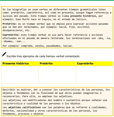 En las biografías se usan verbos en diferentes tiempos gramaticales tales 
como: pretérito, copretérito, así como en presente, aunque hagan referencia a 
sucesos del pasado. Este tiempo verbal se llama presente histórico, por 
ejemplo: Juan Rulfo nace en Sayula, en el estado de Jalisco. 
Pretérito: es un tiempo verbal que se emplea para expresar acciones pasadas 
que se dan por terminadas, por ejemplo: : nació, fijó, escribió, 
desaparecieron, etc. 
Copretérito: este tiempo verbal se usa para hacer referencia a acciones 
efectuadas en el pasado de manera reiterada. Sus terminaciones son -aba, -ía, 
-ábamos, -ían... 
Por ejemplo: compraba, vendía, paseábamos, Salían. 
Escribe tres ejemplos de cada tiempo verbal comentado: 
Describir es mostrar, dar a conocer las características de las personas, los 
objetos o fenómenos con la finalidad de que otros puedan imaginarlos o 
reconocerlos. Para ello, se emplean los adjetivos. 
Los adjetivos son modificadores del nombre o sustantivo porque señalan una 
característica o cualidad de las personas o los objetos. 
Los adjetivos calificativos son las palabras que se refieren a cualidades, 
defectos, nacionalidad y otras características de las personas, los 
fenómenos, procesos u objetos