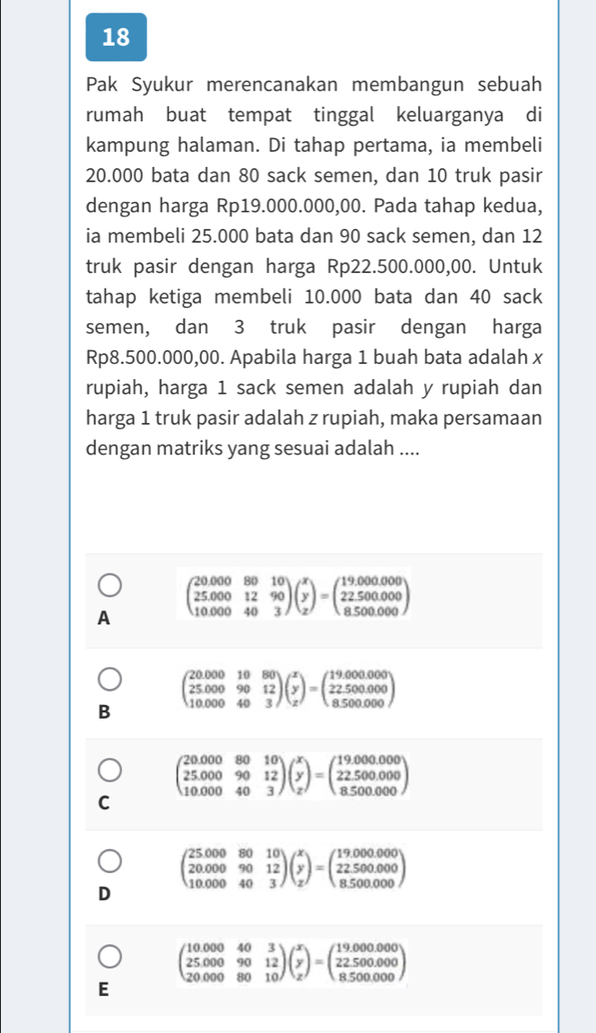 Pak Syukur merencanakan membangun sebuah
rumah buat tempat tinggal keluarganya di
kampung halaman. Di tahap pertama, ia membeli
20.000 bata dan 80 sack semen, dan 10 truk pasir
dengan harga Rp19.000.000,00. Pada tahap kedua,
ia membeli 25.000 bata dan 90 sack semen, dan 12
truk pasir dengan harga Rp22.500.000,00. Untuk
tahap ketiga membeli 10.000 bata dan 40 sack
semen, dan 3 truk pasir dengan harga
Rp8.500.000,00. Apabila harga 1 buah bata adalah x
rupiah, harga 1 sack semen adalah y rupiah dan
harga 1 truk pasir adalah z rupiah, maka persamaan
dengan matriks yang sesuai adalah ....
A beginpmatrix 20.000&80&10 25.000&12&90 10.000&40&3endpmatrix beginpmatrix x y zendpmatrix =beginpmatrix 19.000.000 22.500.000 8.500.000endpmatrix
beginpmatrix 20.000&10&80 25.000&90&12 10.000&40&3endpmatrix beginpmatrix x y zendpmatrix =beginpmatrix 19.000.000 22.500.000 8.500.000endpmatrix
B
beginpmatrix 20.000&80&10 25.000&90&12 10.000&40&3endpmatrix beginpmatrix x y zendpmatrix =beginpmatrix 19.000.000 22.500.000 8.500.000endpmatrix
C
beginpmatrix 25.000&80&10 20.000&90&12 10.000&40&3endpmatrix beginpmatrix x y zendpmatrix =beginpmatrix 19.000.000 22.500.000 8.500.000endpmatrix
D
beginpmatrix 10.000&40&3 25.000&90&12 20.000&80&10endpmatrix beginpmatrix x y zendpmatrix =beginpmatrix 19.000.000 22.500.000 8.500.000endpmatrix
E