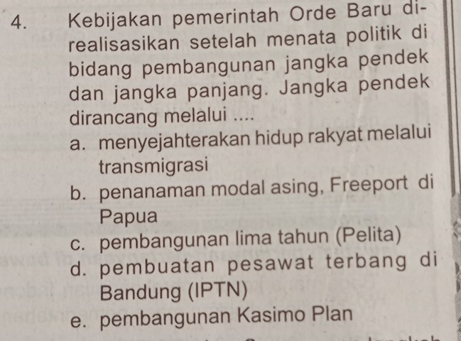 Kebijakan pemerintah Orde Baru di-
realisasikan setelah menata politik di
bidang pembangunan jangka pendek
dan jangka panjang. Jangka pendek
dirancang melalui ....
a. menyejahterakan hidup rakyat melalui
transmigrasi
b. penanaman modal asing, Freeport di
Papua
c. pembangunan lima tahun (Pelita)
d. pembuatan pesawat terbang di
Bandung (IPTN)
e. pembangunan Kasimo Plan