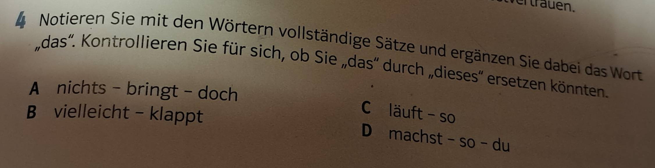 wer trauen.
4 Notieren Sie mit den Wörtern vollständige Sätze und ergänzen Sie dabei das Wort
,das'. Kontrollieren Sie für sich, ob Sie „das'' durch „dieses'' ersetzen könnten.
A nichts - bringt - doch
B vielleicht - klappt
C läuft - so
D machst -so-du