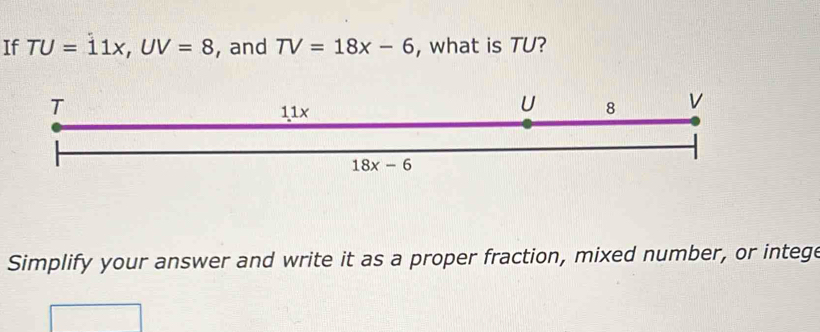 If TU=11x,UV=8 , and TV=18x-6 , what is TU?
Simplify your answer and write it as a proper fraction, mixed number, or intege