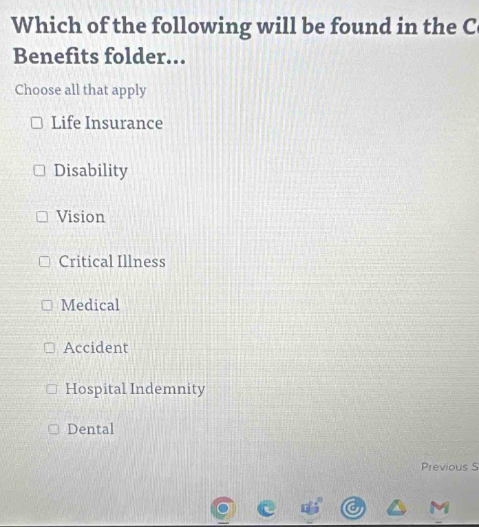 Which of the following will be found in the C
Benefits folder...
Choose all that apply
Life Insurance
Disability
Vision
Critical Illness
Medical
Accident
Hospital Indemnity
Dental
Previous S