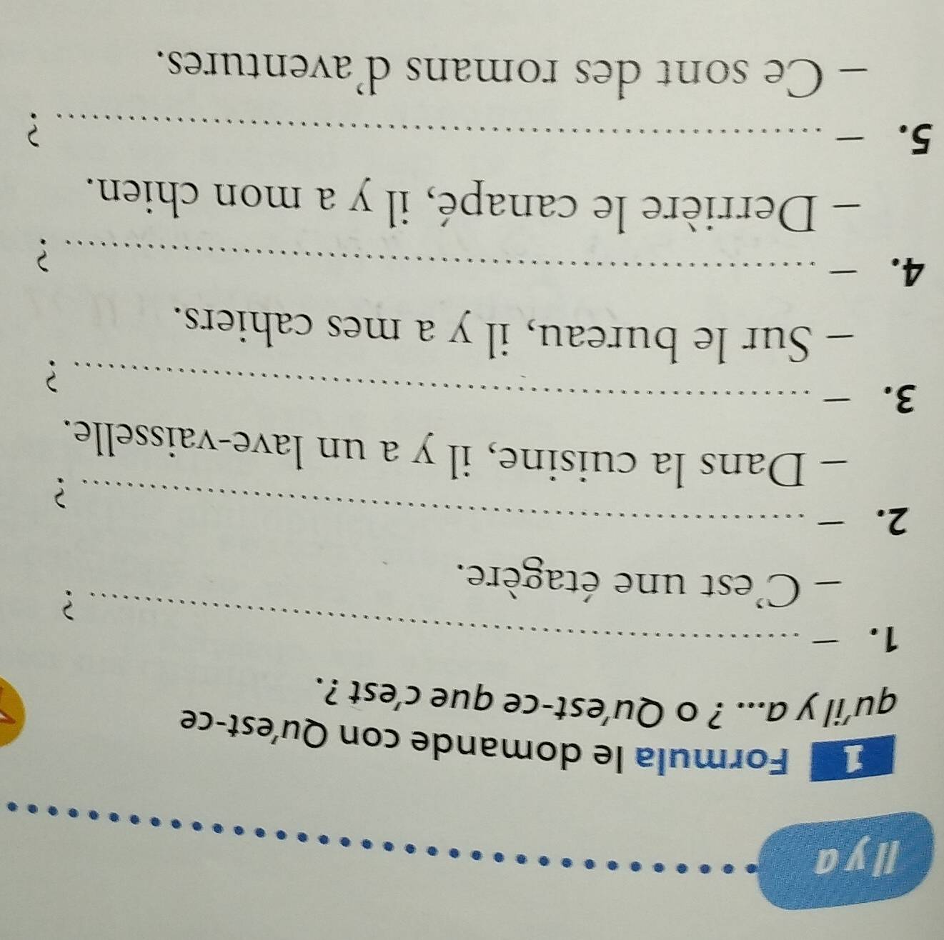 Ilya 
E Formula le domande con Qu'est-ce 
qu’il y a... ? o Qu’est-ce que c’est ?. 
1. -_ 
? 
- C'est une étagère. 
2. -_ 
? 
- Dans la cuisine, il y a un lave-vaisselle. 
3. -_ 
? 
- Sur le bureau, il y a mes cahiers. 
4. ₹_ 
? 
- Derrière le canapé, il y a mon chien. 
5. - _? 
- Ce sont des romans d’aventures.