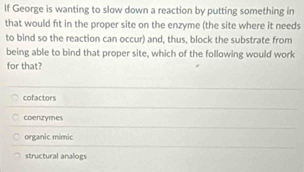 If George is wanting to slow down a reaction by putting something in
that would ft in the proper site on the enzyme (the site where it needs
to bind so the reaction can occur) and, thus, block the substrate from
being able to bind that proper site, which of the following would work
for that?
cofactors
coenzymes
organic mimic
structural analogs