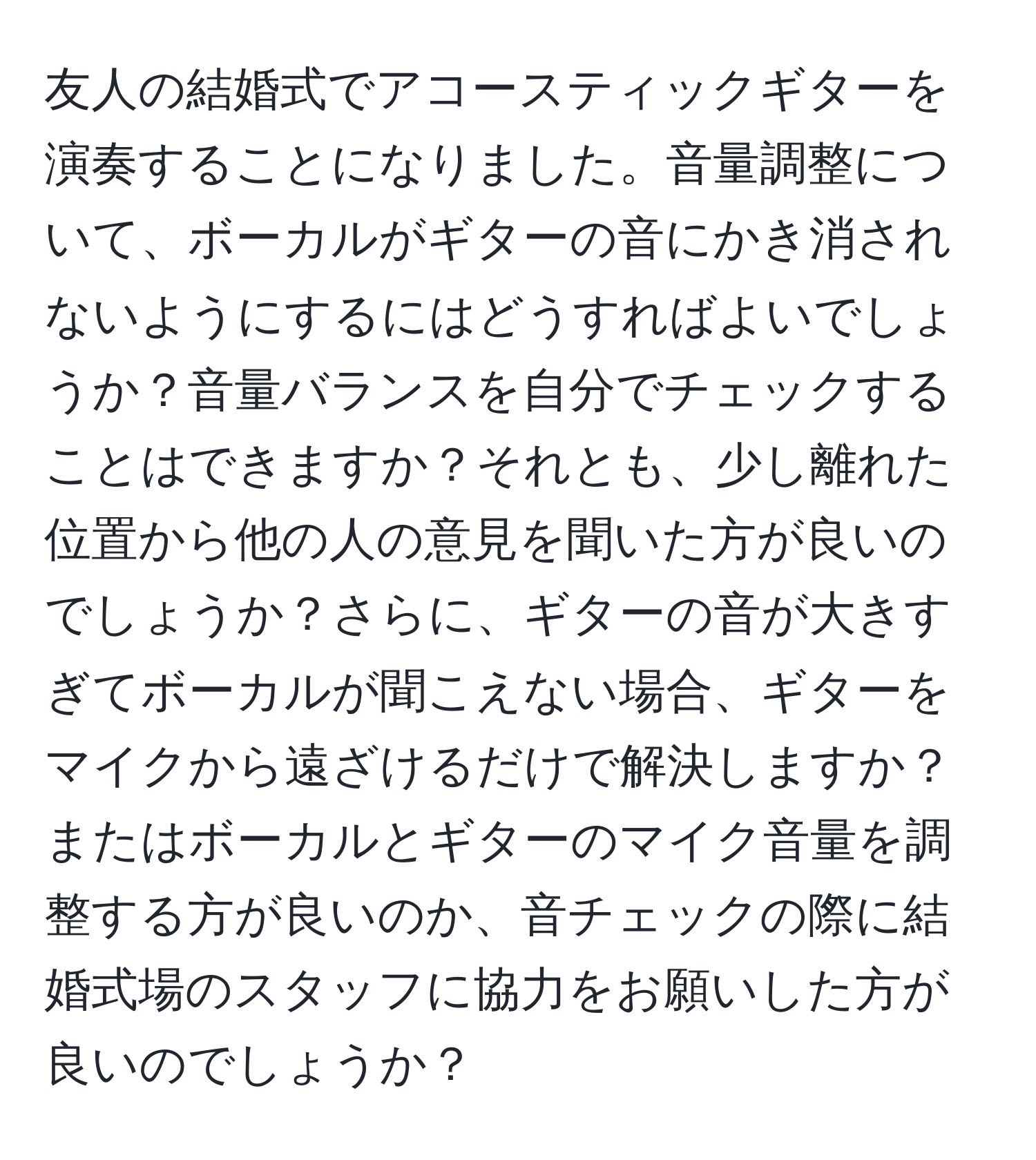 友人の結婚式でアコースティックギターを演奏することになりました。音量調整について、ボーカルがギターの音にかき消されないようにするにはどうすればよいでしょうか？音量バランスを自分でチェックすることはできますか？それとも、少し離れた位置から他の人の意見を聞いた方が良いのでしょうか？さらに、ギターの音が大きすぎてボーカルが聞こえない場合、ギターをマイクから遠ざけるだけで解決しますか？またはボーカルとギターのマイク音量を調整する方が良いのか、音チェックの際に結婚式場のスタッフに協力をお願いした方が良いのでしょうか？