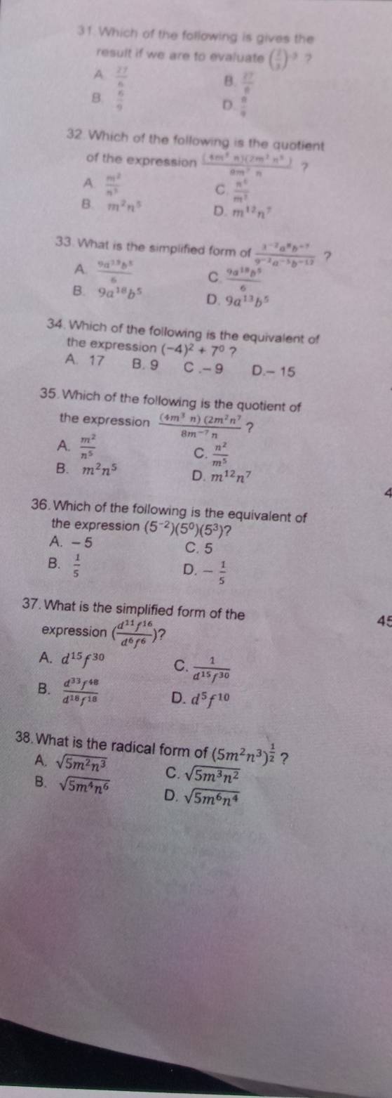 Which of the following is gives the
result if we are to evaluate ( 2/3 )^-3 ?
A.  27/6 
B.  27/6 
B.  6/9 
D.  8/9 
32. Which of the following is the quotient
of the expression  (4m^3n)(2m^2n^3)/8m^2n  ?
A.  m^2/n^3 
C.  n^4/m^2 
B. m^2n^5 D. m^(12)n^7
33. What is the simplified form of  (3^(-2)a^8b^(-3))/9^(-2)a^(-5)b^(-12)  ?
A.  9a^(13)b^5/6  C.  9a^(18)b^5/6 
B. 9a^(18)b^5 D. 9a^(13)b^5
34. Which of the following is the equivalent of
the expression (-4)^2+7^0 ?
A. 17 B. 9 C .- 9 D.- 15
35.Which of the following is the quotient of
the expression  (4m^3n)(2m^2n^7/8m^(-7)n  ？
A.  m^2/n^5  C.  n^2/m^5 
B. m^2n^5 D. m^(12)n^7
36.Which of the following is the equivalent of
the expression (5^(-2))(5^0)(5^3) ?
A. - 5 C. 5
B.  1/5 
D. - 1/5 
37. What is the simplified form of the 45
expression ( d^(11)f^(16)/d^6f^6 ) ?
A. d^(15)f^(30) C.  1/d^(15)f^(30) 
B.  d^(33)f^(48)/d^(18)f^(18)  D. d^5f^(10)
38.What is the radical form of (5m^2n^3)^ 1/2  ?
A. sqrt(5m^2n^3) C. sqrt(5m^3n^2)
B. sqrt(5m^4n^6) D. sqrt(5m^6n^4)