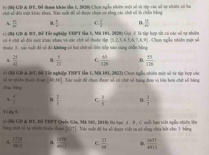 (Bộ GD & ĐT, Đề tham khảo lần 1, 2020) Chọn ngẫu nhiên một số từ tập các số tự nhiên có ba
chữ số đôi một khác nhau. Xác suất đề số được chọn có tổng các chữ số là chẵn bằng
A.  41/81 .  4/9 .  1/2 .  16/81 .
B.
C.
D.
c) (Bộ GD & ĐT, Đề Tốt nghiệp THPT lần 1, Mã 101, 2020) Gọi S là tập hợp tất cả các số tự nhiên
có 4 chữ số đôi một khác nhau và các chữ số thuộc tập  1,2,3,4,5,6,7,8,9. Chọn ngẫu nhiên một số
thuộc S, xác suất đề số đó không có hai chữ số liên tiếp nào cùng chẵn bằng
A.  25/42 . B.  5/21 . C.  65/126 . D.  55/126 .
d) (Bộ GD & ĐT, Đề Tốt nghiệp THPT lần 1, Mã 101, 2022) Chọn ngẫu nhiên một số từ tập hợp các
số tự nhiên thuộc đoạn [40;60]. Xác suất đề chọn được số có chữ số hàng đơn vị lớn hơn chữ số hàng
chục bằng
A.  4/7 .  2/5 .  3/5 .  3/7 .
B.
C.
D.
Ví dụ 5.
a) (Bộ GD & ĐT, Đề THPT Quốc Gia, Mã 101, 2018) Ba bạn A , B , C mỗi bạn viết ngẫu nhiên lên
bảng một số tự nhiên thuộc đoạn [1;17]. Xác suất để ba số được viết ra có tổng chia hết cho 3 bằng
A.  1728/4913 . B.  1079/4913 . C.  23/68 . D.  1637/4913 .