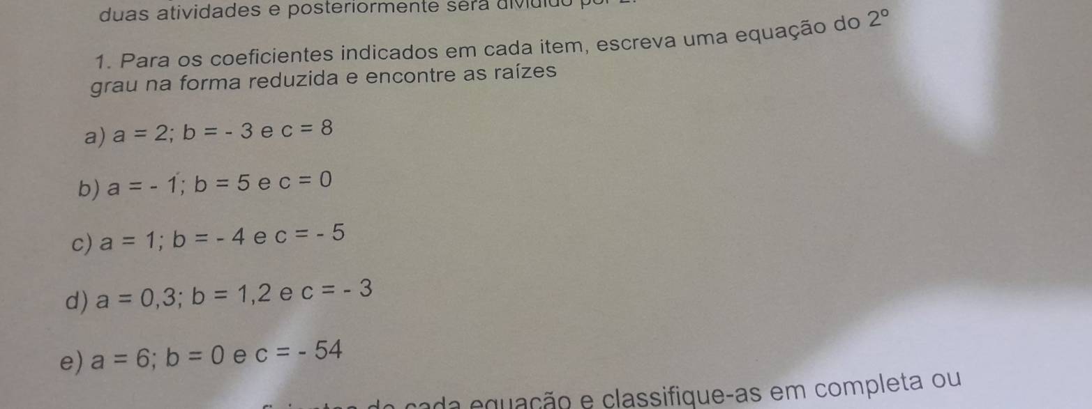 duas atividades e posteriormente séra diviuido 
1. Para os coeficientes indicados em cada item, escreva uma equação do 2°
grau na forma reduzida e encontre as raízes 
a) a=2; b=-3 e c=8
b) a=-1; b=5 e c=0
c) a=1; b=-4 e c=-5
d) a=0,3; b=1,2 e c=-3
e) a=6; b=0 e c=-54
cada equação e classifique-as em completa ou