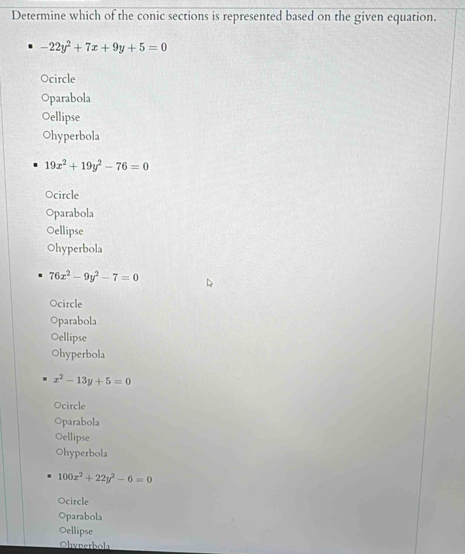 Determine which of the conic sections is represented based on the given equation.
-22y^2+7x+9y+5=0
Ocircle
Oparabola
Oellipse
Ohyperbola
19x^2+19y^2-76=0
Ocircle
Oparabola
Oellipse
Ohyperbola
76x^2-9y^2-7=0
Ocircle
Oparabola
Oellipse
Ohyperbola
x^2-13y+5=0
Ocircle
Oparabola
Oellipse
Ohyperbola
100x^2+22y^2-6=0
Ocircle
Oparabola
Oellipse
Ohynerbola