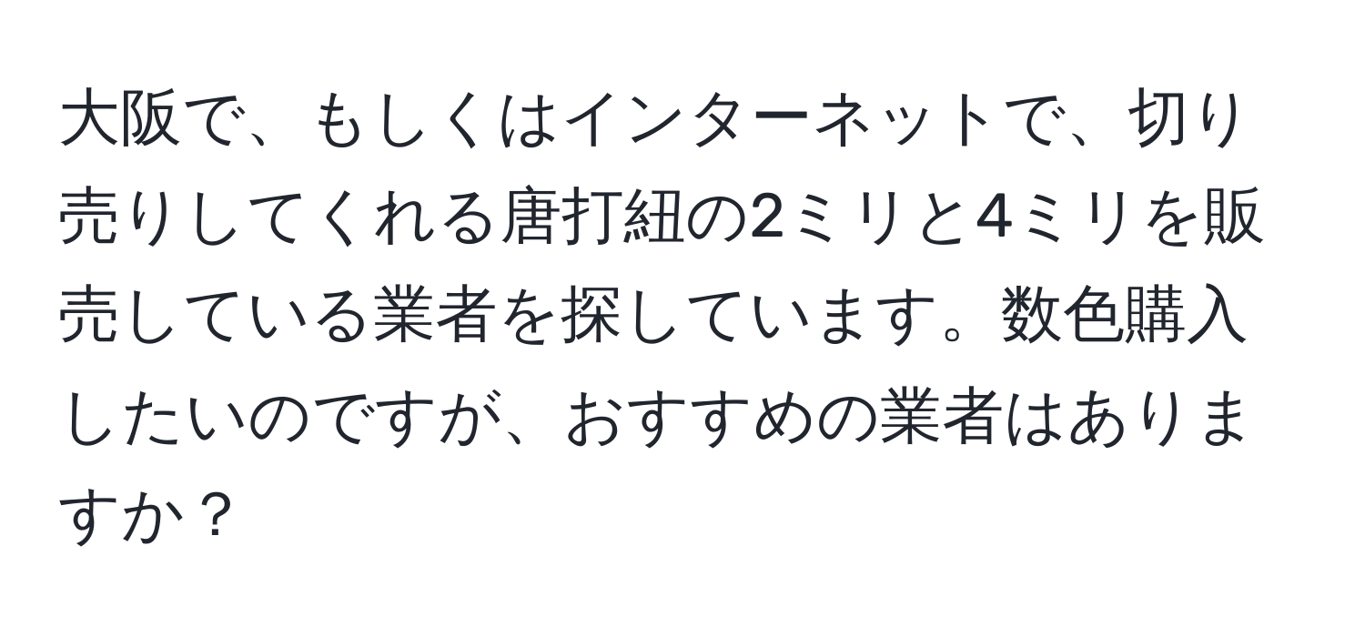 大阪で、もしくはインターネットで、切り売りしてくれる唐打紐の2ミリと4ミリを販売している業者を探しています。数色購入したいのですが、おすすめの業者はありますか？