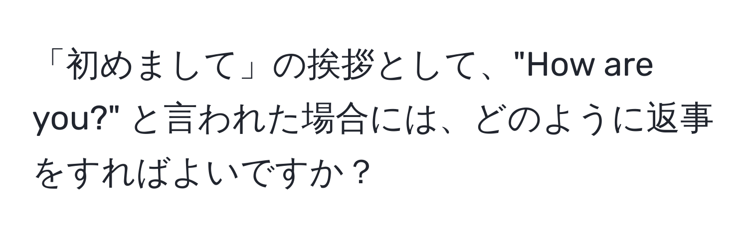 「初めまして」の挨拶として、"How are you?" と言われた場合には、どのように返事をすればよいですか？