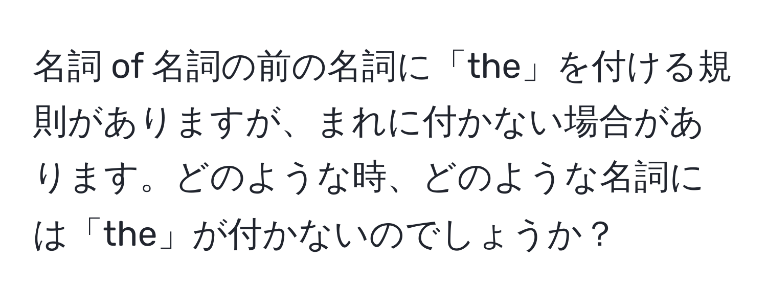 名詞 of 名詞の前の名詞に「the」を付ける規則がありますが、まれに付かない場合があります。どのような時、どのような名詞には「the」が付かないのでしょうか？