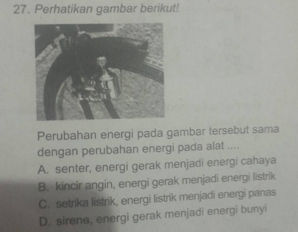 Perhatikan gambar berikut!
Perubahan energi pada gambar tersebut sama
dengan perubahan energi pada alat ....
A. senter, energi gerak menjadi energi cahaya
B. kincir angin, energi gerak menjadi energi listrik
C. setrika listrik, energi listrik menjadi energi panas
D. sirene, energi gerak menjadi energi bunyi