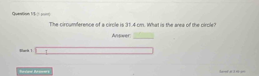 The circumference of a circle is 31.4 cm. What is the area of the circle? 
_ 
Answer: f(-)f(-)-(-)
Blank 1: □ 
Review Answers Saved at 3.46 pm