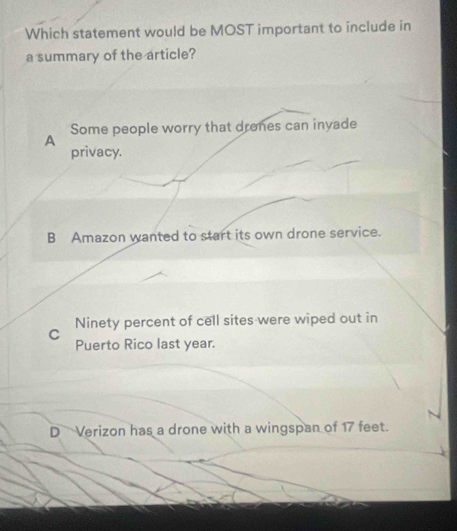 Which statement would be MOST important to include in
a summary of the article?
Some people worry that drones can inyade
A
privacy.
B Amazon wanted to start its own drone service.
Ninety percent of cell sites were wiped out in
C
Puerto Rico last year.
DVerizon has a drone with a wingspan of 17 feet.