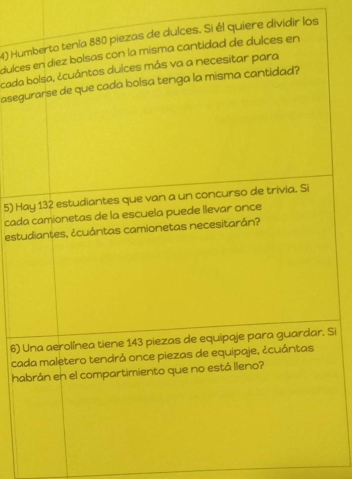 Humberto tenía 880 piezas de dulces. Si él quiere dividir los 
dulces en diez bolsas con la misma cantidad de dulces en 
cada bolsa, ¿cuántos dulces más va a necesitar para 
asegurarse de que cada bolsa tenga la misma cantidad? 
5) Hay 132 estudiantes que van a un concurso de trivia. Si 
cada camionetas de la escuela puede llevar once 
estudiantes, ¿cuántas camionetas necesitarán? 
6) Una aerolínea tiene 143 piezas de equipaje para guardar. Si 
cada maletero tendrá once piezas de equipaje, ¿cuántas 
habrán en el compartimiento que no está lleno?