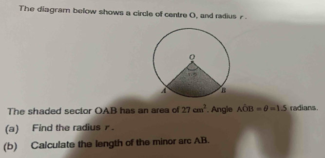 The diagram below shows a circle of centre O, and radius r 
The shaded sector OAB has an area of 27cm^2. Angle Ahat OB=θ =1.5 radians. 
(a) Find the radius. 
(b) Calculate the length of the minor arc AB.