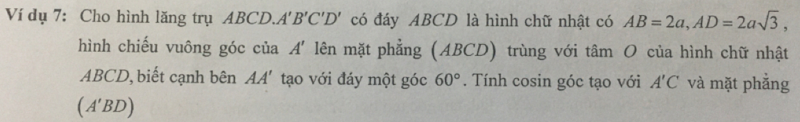 Ví dụ 7: Cho hình lăng trụ ABCD.. A'B'C'D' có đáy ABCD là hình chữ nhật có AB=2a, AD=2asqrt(3), 
hình chiếu vuông góc của A' lên mặt phẳng (ABCD) trùng với tâm O của hình chữ nhật
ABCD, biết cạnh bên AA' tạo với đáy một góc 60°. Tính cosin góc tạo với A'C và mặt phẳng
(A'BD)