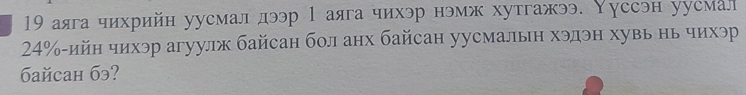 19 аяга чихрийн уусмал дээр 1 аяга чихэр нэмж хутгажээ. Υуссэн уусмал
24% -ийн чихэр агуулж байсан бол анх байсан уусмалын хэдэн хувь нь чихэр 
6aйcaн бэ?