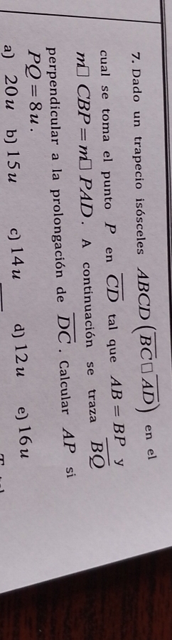 Dado un trapecio isósceles ABCD (overline BC□ overline AD) en el
cual se toma el punto P en overline CD tal que AB=BP y
m□ CBP=m□ PAD. A continuación se traza overline BQ
perpendicular a la prolongación de overline DC. Calcular AP si
PQ=8u.
a) 20u b) 15u c) 14 u d) 12u e) 16 u