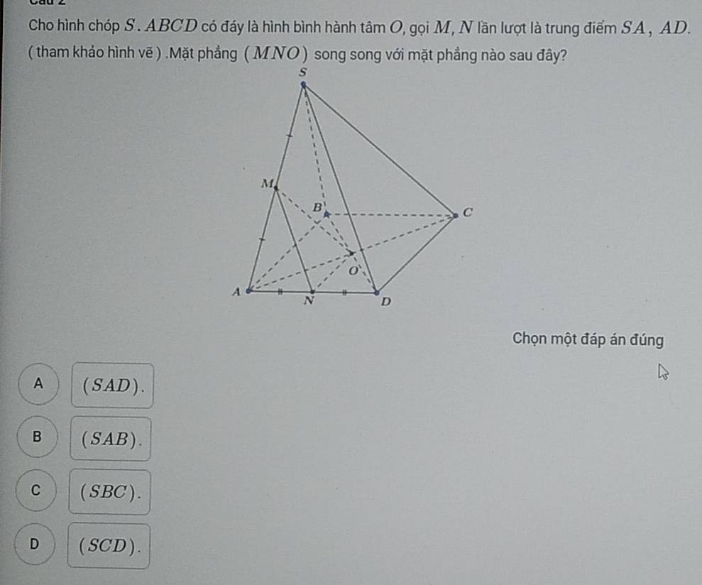 Cho hình chóp S . ABCD có đáy là hình bình hành tâm O, gọi M, N lần lượt là trung điểm SA , AD.
( tham khảo hình vẽ ) .Mặt phẳng ( MNO ) song song với mặt phẳng nào sau đây?
Chọn một đáp án đúng
A (SAD).
B (SAB).
C (SBC).
D (SCD).