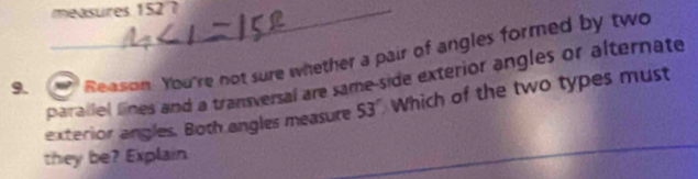 measures 152 7 
9. Reasion. You're not sure whether a pair of angles formed by two 
parallel lines and a transversal are same-side exterior angles or alternate 
exterior angles. Both angles measure 53° Which of the two types must 
they be? Explain 
_