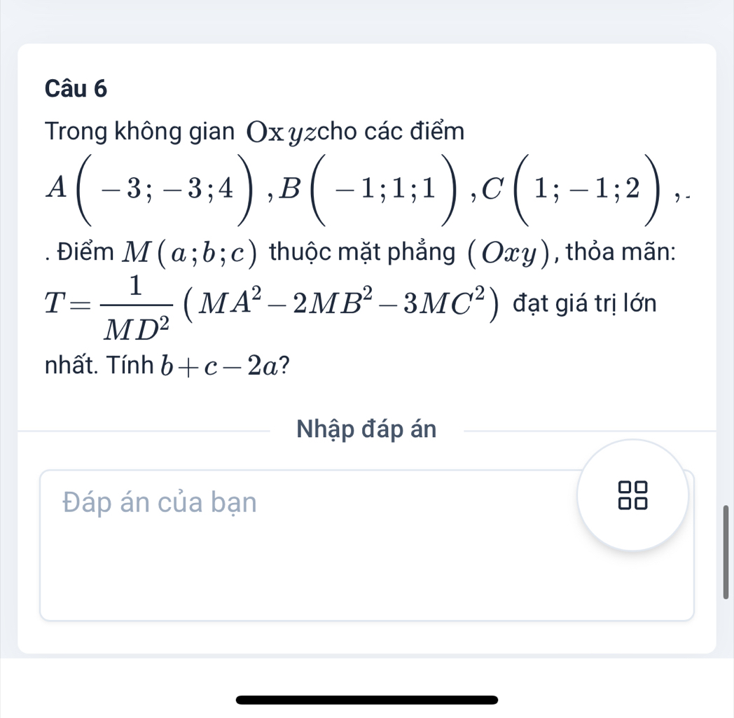 Trong không gian Ox yzcho các điểm
A(-3;-3;4), B(-1;1;1), C(1;-1;2),. 
. Điểm M(a;b;c) thuộc mặt phẳng (Oxy) , thỏa mãn:
T= 1/MD^2 (MA^2-2MB^2-3MC^2) đạt giá trị lớn 
nhất. Tính b+c-2a ? 
Nhập đáp án 
Đáp án của bạn