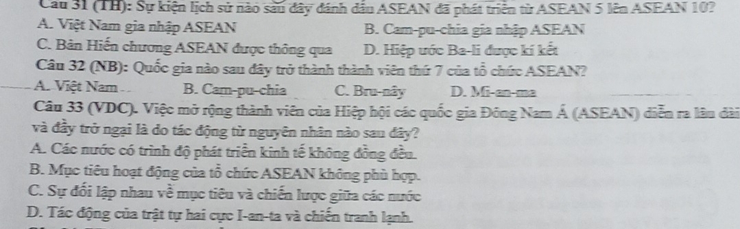 Cầu 31 (TH): Sự kiện lịch sử nào sàu đây đánh dầu ASEAN đã phát triển từ ASEAN 5 lên ASEAN 10?
A. Việt Nam gia nhập ASEAN B. Cam-pu-chia gia nhập ASEAN
C. Bản Hiến chương ASEAN được thông qua D. Hiệp ước Ba-li được kí kết
Câu 32 (NB): Quốc gia nào sau đây trở thành thành viên thứ 7 của tổ chức ASEAN?
A. Việt Nam B. Cam-pu-chia C. Bru-nây D. Mi-en-me
Câu 33 (VDC). Việc mở rộng thành viên của Hiệp hội các quốc gia Đông Nam Á (ASEAN) diễn ra lâu dài
và đầy trở ngại là do tác động từ nguyên nhân nào sau đây?
A. Các nước có trình độ phát triển kinh tế không đồng đều
B. Mục tiêu hoạt động của tổ chức ASEAN không phù hợp.
C. Sự đối lập nhau về mục tiêu và chiến lược giữa các nước
D. Tác động của trật tự hai cực I-an-ta và chiến tranh lạnh.